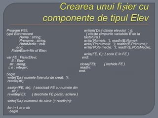 Program P89;
type Elev=record
Nume : string;
Prenume : string;
NotaMedie : real
end;
FisierElevi=file of Elev;
var FE : FisierElevi;
E : Elev;
str : string;
i, n : integer;
begin
write('Dați numele fișierului de creat: ');
readln(str);
assign(FE, str); { asociază FE cu numele din
str }
rewrite(FE);
{ deschide FE pentru scriere }
write('Dați numтrul de elevi: '); readln(n);
for i:=1 to n do
begin

writeln('Dați datele elevului ', i);
{ citește cîmpurile variabilei E de la
tastatură }
write('Numele: '); readln(E.Nume);
write('Prenumele: '); readln(E.Prenume);
write('Note medie: '); readln(E.NotaMedie);
write(FE, E); { scrie E în FE }
end;
close(FE);
readln;
end.

{ închide FE }

 