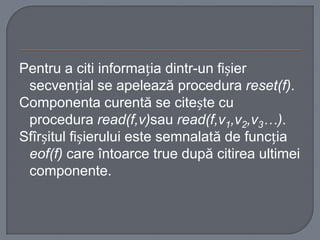 Pentru a citi informația dintr-un fișier
secvențial se apelează procedura reset(f).
Componenta curentă se citește cu
procedura read(f,v)sau read(f,v1,v2,v3…).
Sfîrșitul fișierului este semnalată de funcția
eof(f) care întoarce true după citirea ultimei
componente.

 