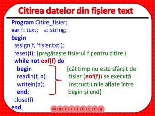 M a r i a G u t u
Program Citire_fisier;
var f: text; a: string;
begin
assign(f, 'fisier.txt');
reset(f); {pregătește fisierul f pentru citire }
while not eof(f) do
begin {cât timp nu este sfârșit de
readln(f, a); fisier (eof(f)) se execută
writeln(a); instrucțiunile aflate între
end; begin și end}
close(f)
end.
 