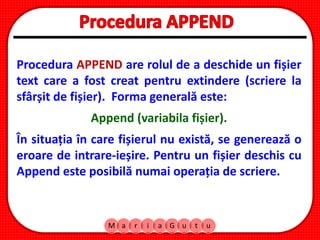 M a r i a G u t u
Procedura APPEND are rolul de a deschide un fișier
text care a fost creat pentru extindere (scriere la
sfârșit de fișier). Forma generală este:
Append (variabila fișier).
În situația în care fișierul nu există, se generează o
eroare de intrare-ieșire. Pentru un fișier deschis cu
Append este posibilă numai operația de scriere.
 