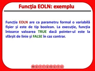 M a r i a G u t u
Funcția EOLN are ca parametru formal o variabilă
fișier și este de tip boolean. La execuție, funcția
întoarce valoarea TRUE dacă pointer-ul este la
sfârșit de linie și FALSE în caz contrar.
 