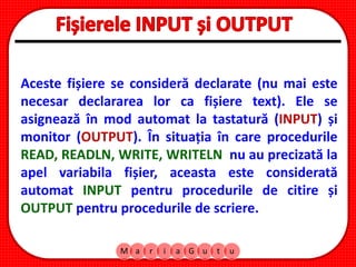 M a r i a G u t u
Aceste fișiere se consideră declarate (nu mai este
necesar declararea lor ca fișiere text). Ele se
asignează în mod automat la tastatură (INPUT) și
monitor (OUTPUT). În situația în care procedurile
READ, READLN, WRITE, WRITELN nu au precizată la
apel variabila fișier, aceasta este considerată
automat INPUT pentru procedurile de citire și
OUTPUT pentru procedurile de scriere.
 