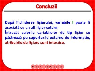 M a r i a G u t u
După închiderea fișierului, variabile f poate fi
asociată cu un alt fișier extern.
Întrucât valorile variabilelor de tip fișier se
păstrează pe suporturile externe de informație,
atribuirile de fișiere sunt interzise.
 