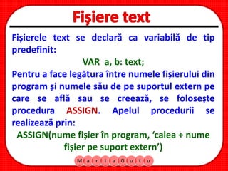 M a r i a G u t u
Fișierele text se declară ca variabilă de tip
predefinit:
VAR a, b: text;
Pentru a face legătura între numele fișierului din
program și numele său de pe suportul extern pe
care se află sau se creează, se folosește
procedura ASSIGN. Apelul procedurii se
realizează prin:
ASSIGN(nume fișier în program, ‘calea + nume
fișier pe suport extern’)
 