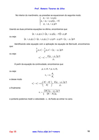 Prof. Romero Tavares da Silva
Cap 15 www.fisica.ufpb.br/~romero 10
No interior do manômetro, as pressões se equacionam do seguinte modo:
( )





+=
−+=
+=
hgpp
hygpp
ygpp
L
F
F
ρ
ρ
ρ
43
224
113
Usando as duas primeiras equações na última, encontramos que:
( ) ( )[ ] ghhygpygp LFF ρρρ +−+=+ 2211
ou seja:
( ) ( ) ( ) hghghgygpygp FLFLFF ρρρρρρ −=−=+−+ 2211
Identificando esta equação com a aplicação da equação de Bernoulli, encontramos
que:
( ) hgvv FLFF ρρρρ −=− 2
1
2
2
2
1
2
1
ou seja:
( )
F
FL hg
vv
ρ
ρρ −
=−
22
1
2
2
À partir da equação da continuidade, encontramos que:
ρL v1 A1 = ρL v2 A2
ou seja:
2
1
12
A
A
vv =
e desse modo
( )
F
FL hg
A
AA
vvv
ρ
ρρ −
=




 −
=−
2
2
2
2
2
2
12
1
2
1
2
2
e finalmente:
( )
( ) F
FL
AA
hgA
v
ρ
ρρ
2
2
2
1
2
2
1
2
−
−
=
e portanto podemos medir a velocidade v1 do fluido ao entrar no cano.
 