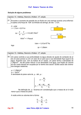 Prof. Romero Tavares da Silva
Cap 15 www.fisica.ufpb.br/~romero 11
Solução de alguns problemas
Capítulo 15 - Halliday, Resnick e Walker - 6a
. edição
01 Encontre o aumento de pressão de um fluido em uma seringa quando uma enfermei-
ra aplica uma força de 42N ao êmbolo da seringa, de raio 1,1cm .
F = 42N
r = 1,1cm = 0,011m
2
r
F
A
F
p
π
==∆ = 110.487,7N/m2
1N/m2
= 1 Pascal
p0
p0 +∆p
1atm = 1,013x105
Pa
logo
∆p = 1,08atm
Capítulo 15 - Halliday, Resnick e Walker - 6a
. edição
05 Um peixe controla a sua profundidade na água através do ajuste do conteúdo de ar
de um osso poroso ou em um saco de ar para que a sua densidade fique igual à da
água. Suponha que, com as bolsas de ar vazias, um peixe tenha a densidade de
1,08g/cm3
. Se ele quiser reduzir a sua densidade à da água, que fração do volume
do seu corpo deverá ser ocupada por ar dentro dos sacos? (Estes sacos são chama-
dos bexigas natatórias.
ρI = 1,08g/cm3
ρF = 1g/cm3
A densidade do peixe varia de ρI até ρF :







≅
+
=
=
F
P
F
ARP
F
I
P
I
V
M
V
MM
V
M
ρ
ρ
Na definição de ρF levamos em consideração que a massa de ar é muito
menor que a massa do peixe.
A razão entre os volumes tem a forma:
F
I
I
P
F
P
I
F
M
M
V
V
ρ
ρ
ρ
ρ
==
 