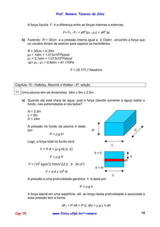 Prof. Romero Tavares da Silva
Cap 15 www.fisica.ufpb.br/~romero 14
A força líquida F é a diferença entre as forças internas e externas:
F= F0 - F1 = πR2
(p0 - p1) = πR2
∆p
b) Fazendo R = 30cm e a pressão interna igual a 0,10atm , encontre a força que
os cavalos teriam de exercer para separar os hemisférios.
R = 30cm = 0,30m
p0 = 1atm = 1,013x105
Pascal
p1 = 0,1atm = 1,013x104
Pascal
∆p= p0 - p1 = 0,9atm = 91.170Pa
F = 25.777,7 Newtons
Capítulo 15 - Halliday, Resnick e Walker - 6a
. edição
11 Uma piscina tem as dimensões 24m x 9m x 2,5m .
a) Quando ela está cheia de água, qual é força (devido somente à água) sobre o
fundo, nas extremidades e nos lados?
H = 2,5m
L = 9m
C = 24m
A pressão no fundo da piscina é dada
por:
P = ρ g H
Logo, a força total no fundo será:
F = P A = (ρ g H) (L C)
H C
L
F = ρ g V
F = (103
kg/m3
)(10m/s2
)(2,5 . 9 . 24 m3
)
F = 5,4 x 106
N
h = 0
h
dh
h = H
L
A pressão a uma profundidade genérica h é dada por:
P = ρ g h
A força lateral em uma superfície dA ao longo desta profundidade e associada a
essa pressão tem a forma:
dFL = P dA = P (L dh) = ρ g L h dh
 