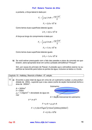 Prof. Romero Tavares da Silva
Cap 15 www.fisica.ufpb.br/~romero 15
e portanto, a força lateral é dada por:
2
2
0
HLg
dhhLgF
H
L
ρ
ρ == ∫
FL = 2,8 x 105
N
Como temos duas superfícies laterais iguais:
2 FL = 5,6 x 105
N
A força ao longo do comprimento é dada por:
2
2
0
HCg
dhhCgF
H
C
ρ
ρ == ∫
FC = 7,4 x 105
N
Como temos duas superfícies laterais iguais:
2 FC = 1,4 x 106
N
b) Se você estiver preocupado com o fato das paredes e pisos de concreto se que-
brarem, seria apropriado levar em conta a pressão atmosférica? Porque?
Sim, por causa do princípio de Pascal. A pressão que a atmosfera exerce na su-
perfície se transmite para todos os pontos da água, inclusive os lados e o fundo.
Capítulo 15 - Halliday, Resnick e Walker - 6a
. edição
12 a) Encontre o peso total da água em cima de um submarino nuclear, a uma profun-
didade de 200m , supondo que o seu casco (corte da seção transversal) tenha a
área de 3000m2
.
A = 3000m2
h = 200m
ρS = 1,03g/cm3
= densidade da água do
mar
p = ρS g h
Submarino
A = Seção transversal do submarino
F = p A = ρS g h A
F = (1,03x103
kg/m3
)(10m/s2
)(200m)(3000m2
)
F = 6,16 x 109
N
 