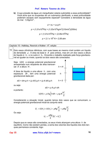 Prof. Romero Tavares da Silva
Cap 15 www.fisica.ufpb.br/~romero 16
b) A que pressão da água um mergulhador estaria submetido a essa profundidade?
Você acha que os ocupantes de um submarino danificado, a essa profundidade
poderiam escapar sem equipamento especial? Considere a densidade da água
do mar 1,03g/cm3
.
p = p0 + ρS g h
p = (1,01x105
Pa) + (1,03x103
kg/m3
)(10m/s2
)(200m)
p = (1,01x105
Pa) + (2,06x106
Pa)
p = 2,1 x 106
N = 2,08 atm
Capítulo 15 - Halliday, Resnick e Walker - 6a
. edição
15 Dois vasos cilíndricos idênticos, com suas bases ao mesmo nível contém um líquido
de densidade ρ . A área da base é A para ambos, mas em um dos vasos a altura
do líquido é h1 e no outro é h2 . Encontre o trabalho realizado pela força gravitacio-
nal ao igualar os níveis, quando os dois vasos são conectados.
Seja U(H) a energia potencial gravitacional
armazenada num recipiente de área transver-
sal A e altura H .
A faixa de líquido a uma altura h , com uma
espessura dh , tem uma energia potencial
gravitacional dada por:
dU = dm g h = (ρ dV) g h = (ρ A dh) g h
h = H
h
h = 0
ou seja:
dU = ρ A g h dh
e portanto:
2
)(
2
0
H
AgdhhgAHU
H
ρρ == ∫
Considerando a situação inicial, quando temos dois vasos que se comunicam, a
energia potencial gravitacional inicial do conjunto será:
22
)()(
2
2
2
1
21
h
Ag
h
AghUhUUI ρρ +=+=
Ou seja:
( )2
2
2
1
2
hh
Ag
UI +=
ρ
Depois que os vasos são conectados, os seus níveis alcançam uma altura h de
equilíbrio. Como não existem perdas, a soma dos volumes dos líquidos dos dois tan-
ques permanece constante, logo:
 