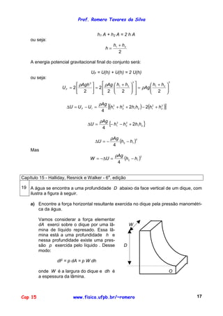 Prof. Romero Tavares da Silva
Cap 15 www.fisica.ufpb.br/~romero 17
h1 A + h2 A = 2 h A
ou seja:
2
21 hh
h
+
=
A energia potencial gravitacional final do conjunto será:
UF = U(h) + U(h) = 2 U(h)
ou seja:
2
21
2
21
2
222
2
2
2 




 +
=













 +
=





=
hh
Ag
hhAgAgh
UF ρ
ρρ
( ) ( )[ ]2
2
2
121
2
2
2
1 22
4
hhhhhh
Ag
UUU IF +−++=−=∆
ρ
{ }21
2
2
2
1 2
4
hhhh
Ag
U +−−=∆
ρ
( )2
12
4
hh
Ag
U −−=∆
ρ
Mas
( )2
12
4
hh
Ag
UW −=∆−=
ρ
Capítulo 15 - Halliday, Resnick e Walker - 6a
. edição
19 A água se encontra a uma profundidade D abaixo da face vertical de um dique, com
ilustra a figura à seguir.
a) Encontre a força horizontal resultante exercida no dique pela pressão manométri-
ca da água.
Vamos considerar a força elementar
dA exerci sobre o dique por uma lâ-
mina de líquido represado. Essa lâ-
mina está a uma profundidade h e
nessa profundidade existe uma pres-
são p exercida pelo líquido . Desse
modo:
dF = p dA = p W dh
onde W é a largura do dique e dh é
a espessura da lâmina.
W
D
O
 