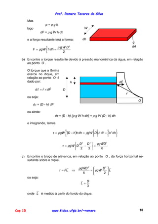 Prof. Romero Tavares da Silva
Cap 15 www.fisica.ufpb.br/~romero 18
Mas
p = ρ g h
logo
dF = ρ g W h dh
e a força resultante terá a forma:
∫ ==
D
DWg
dhhgWF
0
2
2
ρ
ρ
W
dh
dA
b) Encontre o torque resultante devido à pressão manométrica da água, em relação
ao ponto O .
O torque que a lâmina
exerce no dique, em
ralação ao ponto O é
dado por:
Fdrd
!!!
×=τ
ou seja:
dτ = (D - h) dF
h Fd
!
D
r
!
O
ou ainda:
dτ = (D - h) {ρ g W h dh} = ρ g W (D - h) dh
e integrando, temos
( )∫ ∫ ∫






−=−=
D D D
dhhdhhDgWdhhhDgW
0 0 0
2
ρρτ
632
332
gWDDD
DgW
ρ
ρτ =






−=
c) Encontre o braço de alavanca, em relação ao ponto O , da força horizontal re-
sultante sobre o dique.
L
D
gW
gWD
LF 





=⇒=
26
23
ρ
ρ
τ
ou seja:
3
D
L =
onde L é medido à partir do fundo do dique.
 