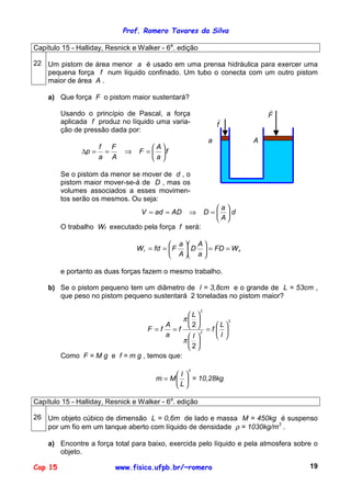Prof. Romero Tavares da Silva
Cap 15 www.fisica.ufpb.br/~romero 19
Capítulo 15 - Halliday, Resnick e Walker - 6a
. edição
22 Um pistom de área menor a é usado em uma prensa hidráulica para exercer uma
pequena força f num líquido confinado. Um tubo o conecta com um outro pistom
maior de área A .
a) Que força F o pistom maior sustentará?
Usando o princípio de Pascal, a força
aplicada f produz no líquido uma varia-
ção de pressão dada por:
f
a
A
F
A
F
a
f
p 





=⇒==∆
Se o pistom da menor se mover de d , o
pistom maior mover-se-á de D , mas os
volumes associados a esses movimen-
tos serão os mesmos. Ou seja:
F
!
f
!
a A
d
A
a
DADadV 





=⇒==
O trabalho Wf executado pela força f será:
Ff WFD
a
A
D
A
a
FfdW ==











==
e portanto as duas forças fazem o mesmo trabalho.
b) Se o pistom pequeno tem um diâmetro de l = 3,8cm e o grande de L = 53cm ,
que peso no pistom pequeno sustentará 2 toneladas no pistom maior?
2
2
2
2
2






=












==
l
L
f
l
L
f
a
A
fF
π
π
Como F = M g e f = m g , temos que:
2






=
L
l
Mm = 10,28kg
Capítulo 15 - Halliday, Resnick e Walker - 6a
. edição
26 Um objeto cúbico de dimensão L = 0,6m de lado e massa M = 450kg é suspenso
por um fio em um tanque aberto com líquido de densidade ρ = 1030kg/m3
.
a) Encontre a força total para baixo, exercida pelo líquido e pela atmosfera sobre o
objeto.
 
