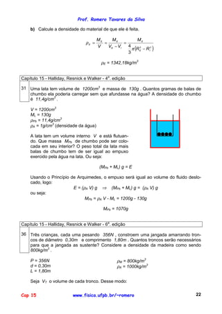 Prof. Romero Tavares da Silva
Cap 15 www.fisica.ufpb.br/~romero 22
b) Calcule a densidade do material de que ele é feita.
( )33
3
4
IE
E
IE
EE
E
RR
M
VV
M
V
M
−
=
−
==
π
ρ
ρE = 1342,18kg/m3
Capítulo 15 - Halliday, Resnick e Walker - 4a
. edição
31 Uma lata tem volume de 1200cm3
e massa de 130g . Quantos gramas de balas de
chumbo ela poderia carregar sem que afundasse na água? A densidade do chumbo
é 11,4g/cm3
.
V = 1200cm3
ML = 130g
ρPb = 11,4g/cm3
ρA = 1g/cm3
(densidade da água)
A lata tem um volume interno V e está flutuan-
do. Que massa MPb de chumbo pode ser colo-
cada em seu interior? O peso total da lata mais
balas de chumbo tem de ser igual ao empuxo
exercido pela água na lata. Ou seja:
(MPb + ML) g = E
Usando o Princípio de Arquimedes, o empuxo será igual ao volume do fluido deslo-
cado, logo:
E = (ρA V) g ⇒ (MPb + ML) g = (ρA V) g
ou seja:
MPb = ρA V - ML = 1200g - 130g
MPb = 1070g
Capítulo 15 - Halliday, Resnick e Walker - 6a
. edição
36 Três crianças, cada uma pesando 356N , constroem uma jangada amarrando tron-
cos de diâmetro 0,30m e comprimento 1,80m . Quantos troncos serão necessários
para que a jangada as sustente? Considere a densidade da madeira como sendo
800kg/m3
.
P = 356N
d = 0,30m
L = 1,80m
ρM = 800kg/m3
ρA = 1000kg/m3
Seja VT o volume de cada tronco. Desse modo:
 