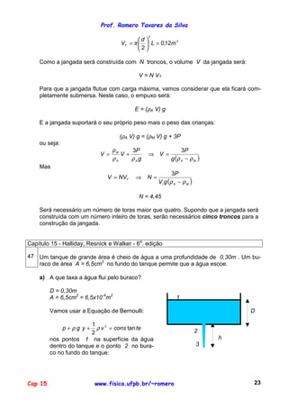 Prof. Romero Tavares da Silva
Cap 15 www.fisica.ufpb.br/~romero 23
3
2
12,0
2
mL
d
VT =





= π
Como a jangada será construída com N troncos, o volume V da jangada será:
V = N VT
Para que a jangada flutue com carga máxima, vamos considerar que ela ficará com-
pletamente submersa. Neste caso, o empuxo será:
E = (ρA V) g
E a jangada suportará o seu próprio peso mais o peso das crianças:
(ρA V) g = (ρM V) g + 3P
ou seja:
( )MAAA
M
g
P
V
g
P
VV
ρρρρ
ρ
−
=⇒+=
33
Mas
( )MAI
T
gV
P
NNVV
ρρ −
=⇒=
3
N = 4,45
Será necessário um número de toras maior que quatro. Supondo que a jangada será
construída com um número inteiro de toras, serão necessários cinco troncos para a
construção da jangada.
Capítulo 15 - Halliday, Resnick e Walker - 6a
. edição
47 Um tanque de grande área é cheio de água a uma profundidade de 0,30m . Um bu-
raco de área A = 6,5cm2
no fundo do tanque permite que a água escoe.
a) A que taxa a água flui pelo buraco?
D = 0,30m
A = 6,5cm2
= 6,5x10-4
m2
Vamos usar a Equação de Bernoulli:
teconsvygp tan
2
1 2
=++ ρρ
nos pontos 1 na superfície da água
dentro do tanque e o ponto 2 no bura-
co no fundo do tanque:
1
D
2
h
3
 