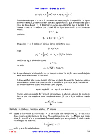 Prof. Romero Tavares da Silva
Cap 15 www.fisica.ufpb.br/~romero 24
2
222
2
111
2
1
2
1
vygpvygp ρρρρ ++=++
Considerando que o buraco é pequeno em comparação à superfície da água
dentro do tanque, podemos dizer, com boa aproximação, que a velocidade que o
nível da água baixa v1 é desprezível. Ainda considerando que o buraco é pe-
queno, podemos considerar que o nível D da água varia muito pouco, e desse
modo:
D = y1 - y2
portanto:
2
221
2
1
vpDgp ρρ +=+
Os pontos 1 e 2 estão em contato com a atmosfera, logo:
p1 = p2 = p0
logo:
gDvvDg 2
2
1
2
2
2 =⇒= ρρ = 2,4m/s
O fluxo de água é definido como
φ = v A
ou seja:
gDA 2=φ = 1,58m3
/s
b) A que distância abaixo do fundo do tanque, a área da seção transversal do jato
será a metade da área do buraco?
A água vai fluir através do buraco e formar um tubo de corrente. Podemos usar a
equação da continuidade para calcular a velocidade quando a seção transversal
do tubo de corrente tiver a metade do valor original.
v2 A = v3 (A/2) ⇒ v3 = 2 v2 = 4,8m/s
Vamos usar a equação de Torricelli para calcular a altura h , abaixo do fundo do
tanque, em que acontece essa relação de áreas; já que a água está em queda
livre.
g
vv
h
2
2
2
2
3 −
= = 0,86m
Capítulo 15 - Halliday, Resnick e Walker - 6a
. edição
48 Sobre a asa de um avião de área A , o ar escoa com velocidade vC e sob a asa
deste mesmo avião (também de área A) , a velocidade do ar é vB . Mostre que nesta
situação simplificada, a equação de Bernoulli prediz que a magnitude L da força de
sustentação na asa será:
( )22
2
1
BC vvAL −= ρ
onde ρ é a densidade do ar.
 