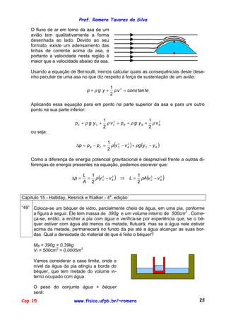 Prof. Romero Tavares da Silva
Cap 15 www.fisica.ufpb.br/~romero 25
O fluxo de ar em torno da asa de um
avião tem qualitativamente a forma
desenhada ao lado. Devido ao seu
formato, existe um adensamento das
linhas de corrente acima da asa, e
portanto a velocidade nesta região é
maior que a velocidade abaixo da asa.
Usando a equação de Bernoulli, iremos calcular quais as consequências deste dese-
nho peculiar de uma asa no que diz respeito à força de sustentação de um avião:
teconsvygp tan
2
1 2
=++ ρρ
Aplicando essa equação para em ponto na parte superior da asa e para um outro
ponto na sua parte inferior:
22
2
1
2
1
BBBCCC vygpvygp ρρρρ ++=++
ou seja:
( ) ( )BCBCCB yygvvppp −+−=−=∆ ρρ 22
2
1
Como a diferença de energia potencial gravitacional é desprezível frente a outras di-
ferenças de energia presentes na equação, podemos escrever que:
( ) ( )2222
2
1
2
1
BCBC vvALvv
A
L
p −=⇒−==∆ ρρ
Capítulo 15 - Halliday, Resnick e Walker - 4a
. edição
“49” Coloca-se um béquer de vidro, parcialmente cheio de água, em uma pia, conforme
a figura à seguir. Ele tem massa de 390g e um volume interno de 500cm3
. Come-
ça-se, então, a encher a pia com água e verifica-se por experiência que, se o bé-
quer estiver com água até menos da metade, flutuará; mas se a água nele estiver
acima da metade, permanecerá no fundo da pia até a água alcançar as suas bor-
das. Qual a densidade do material de que é feito o béquer?
MB = 390g = 0,39kg
VI = 500cm3
= 0,0005m3
Vamos considerar o caso limite, onde o
nível da água da pia atingiu a borda do
béquer, que tem metade do volume in-
terno ocupado com água.
O peso do conjunto água + béquer
será:
 