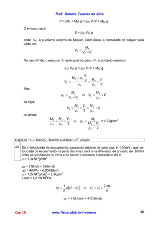 Prof. Romero Tavares da Silva
Cap 15 www.fisica.ufpb.br/~romero 26
P = (MA + MB) g = (ρA VI /2 + MB) g
O empuxo será
E = (ρA VE) g
onde VE é o volume externo do béquer. Além disso, a densidade do béquer será
dada por:
IE
B
B
VV
M
−
=ρ
No caso limite, o empuxo E será igual ao peso P , e portanto teremos:
(ρA VE) g = (ρA VI /2 + MB) g
2
2 I
A
B
A
I
AB
E
VM
V
M
V +=
+
=
ρρ
ρ
Mas
I
B
B
E
IE
B
B V
M
V
VV
M
+=⇒
−
=
ρ
ρ
ou seja:
I
B
BI
A
B
E V
MVM
V +=+=
ρρ 2
ou ainda:
2
2 I
A
B
B
B
I
B
B
A
B
VM
MVMM
−
=⇒+=
ρ
ρ
ρρ
= 2,79g/cm3
Capítulo 15 - Halliday, Resnick e Walker - 6a
. edição
49 Se a velocidade de escoamento, passando debaixo de uma asa, é 110m/s , que ve-
locidade de escoamento na parte de cima criará uma diferença de pressão de 900Pa
entre as superfícies de cima e de baixo? Considere a densidade do ar
ρ = 1,3x10-3
g/cm3
vB = 110m/s = 396km/h
∆p = 900Pa = 0,00888atm
ρ = 1,3x10-3
g/cm3
= 1,3kg/m3
1atm = 1,013x105
Pa
( )
ρ
ρ
p
vvvvp BCBC
∆
+=⇒−=∆
2
2
1 2222
vC = 116,1m/s = 417,9km/h
 