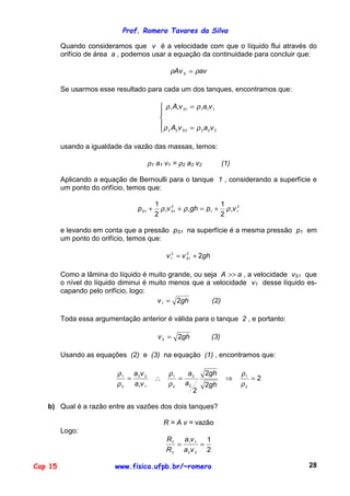 Prof. Romero Tavares da Silva
Cap 15 www.fisica.ufpb.br/~romero 28
Quando consideramos que v é a velocidade com que o líquido flui através do
orifício de área a , podemos usar a equação da continuidade para concluir que:
avAvS ρρ =
Se usarmos esse resultado para cada um dos tanques, encontramos que:





=
=
222222
111111
vavA
vavA
S
S
ρρ
ρρ
usando a igualdade da vazão das massas, temos:
ρ1 a1 v1 = ρ2 a2 v2 (1)
Aplicando a equação de Bernoulli para o tanque 1 , considerando a superfície e
um ponto do orifício, temos que:
2
1111
2
111
2
1
2
1
vpghvp SS ρρρ +=++
e levando em conta que a pressão pS1 na superfície é a mesma pressão p1 em
um ponto do orifício, temos que:
ghvv S 22
1
2
1 +=
Como a lâmina do líquido é muito grande, ou seja A >> a , a velocidade vS1 que
o nível do líquido diminui é muito menos que a velocidade v1 desse líquido es-
capando pelo orifício, logo:
ghv 21 = (2)
Toda essa argumentação anterior é válida para o tanque 2 , e portanto:
ghv 22 = (3)
Usando as equações (2) e (3) na equação (1) , encontramos que:
2
2
2
2
2
1
2
2
2
1
11
22
2
1
=⇒=∴=
ρ
ρ
ρ
ρ
ρ
ρ
gh
gh
a
a
va
va
b) Qual é a razão entre as vazões dos dois tanques?
R = A v = vazão
Logo:
2
1
22
11
2
1
==
va
va
R
R
 