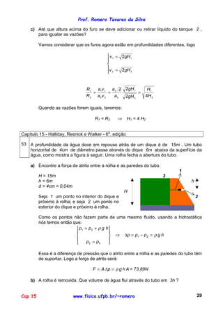 Prof. Romero Tavares da Silva
Cap 15 www.fisica.ufpb.br/~romero 29
c) Até que altura acima do furo se deve adicionar ou retirar líquido do tanque 2 ,
para igualar as vazões?
Vamos considerar que os furos agora estão em profundidades diferentes, logo





=
=
22
11
2
2
gHv
gHv
2
1
2
1
2
2
22
11
2
1
42
22
H
H
gH
gH
a
a
va
va
R
R
===
Quando as vazões forem iguais, teremos:
R1 = R2 ⇒ H1 = 4 H2
Capítulo 15 - Halliday, Resnick e Walker - 6a
. edição
53 A profundidade da água doce em repouso atrás de um dique é de 15m . Um tubo
horizontal de 4cm de diâmetro passa através do dique 6m abaixo da superfície da
água, como mostra a figura à seguir. Uma rolha fecha a abertura do tubo.
a) Encontre a força de atrito entre a rolha e as paredes do tubo.
H = 15m
h = 6m
d = 4cm = 0,04m
Seja 1 um ponto no interior do dique e
próximo à rolha; e seja 2 um ponto no
exterior do dique e próximo à rolha.
1
3
h
H
2
Como os pontos não fazem parte de uma mesmo fluido, usando a hidrostática
nós temos então que:
hgppp
pp
hgpp
ρ
ρ
=−=∆⇒










=
+=
21
02
01
Essa é a diferença de pressão que o atrito entre a rolha e as paredes do tubo têm
de suportar. Logo a força de atrito será:
AhgpAF ρ=∆= = 73,89N
b) A rolha é removida. Que volume de água flui através do tubo em 3h ?
 