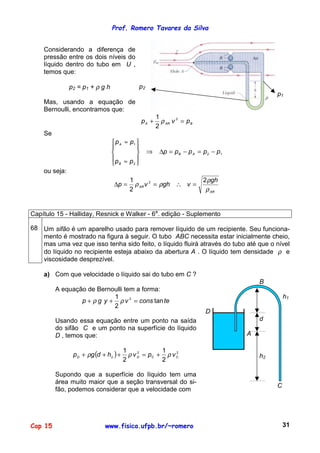 Prof. Romero Tavares da Silva
Cap 15 www.fisica.ufpb.br/~romero 31
Considerando a diferença de
pressão entre os dois níveis do
líquido dentro do tubo em U ,
temos que:
p2 = p1 + ρ g h
Mas, usando a equação de
Bernoulli, encontramos que:
p2
p1
BARA pvp =+ 2
2
1
ρ
Se
12
2
1
ppppp
pp
pp
AB
B
A
−=−=∆⇒










≈
≈
ou seja:
AR
AR
gh
vghvp
ρ
ρ
ρρ
2
2
1 2
=∴==∆
Capítulo 15 - Halliday, Resnick e Walker - 6a
. edição - Suplemento
68 Um sifão é um aparelho usado para remover líquido de um recipiente. Seu funciona-
mento é mostrado na figura à seguir. O tubo ABC necessita estar inicialmente cheio,
mas uma vez que isso tenha sido feito, o líquido fluirá através do tubo até que o nível
do líquido no recipiente esteja abaixo da abertura A . O líquido tem densidade ρ e
viscosidade desprezível.
a) Com que velocidade o líquido sai do tubo em C ?
A equação de Bernoulli tem a forma:
teconsvygp tan
2
1 2
=++ ρρ
Usando essa equação entre um ponto na saída
do sifão C e um ponto na superfície do líquido
D , temos que:
( ) 22
2
2
1
2
1
CCDD vpvhdgp ρρρ +=+++
Supondo que a superfície do líquido tem uma
área muito maior que a seção transversal do si-
fão, podemos considerar que a velocidade com
B
h1
D
d
A
h2
C
 