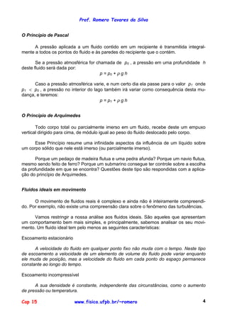 Prof. Romero Tavares da Silva
Cap 15 www.fisica.ufpb.br/~romero 4
O Princípio de Pascal
A pressão aplicada a um fluido contido em um recipiente é transmitida integral-
mente a todos os pontos do fluido e às paredes do recipiente que o contém.
Se a pressão atmosférica for chamada de p0 , a pressão em uma profundidade h
deste fluido será dada por:
p = p0 + ρ g h
Caso a pressão atmosférica varie, e num certo dia ela passe para o valor p1 onde
p1 < p0 , a pressão no interior do lago também irá variar como consequência desta mu-
dança, e teremos:
p = p1 + ρ g h
O Princípio de Arquimedes
Todo corpo total ou parcialmente imerso em um fluido, recebe deste um empuxo
vertical dirigido para cima, de módulo igual ao peso do fluido deslocado pelo corpo.
Esse Princípio resume uma infinidade aspectos da influência de um líquido sobre
um corpo sólido que nele está imerso (ou parcialmente imerso).
Porque um pedaço de madeira flutua e uma pedra afunda? Porque um navio flutua,
mesmo sendo feito de ferro? Porque um submarino consegue ter controle sobre a escolha
da profundidade em que se encontra? Questões deste tipo são respondidas com a aplica-
ção do princípio de Arquimedes.
Fluidos ideais em movimento
O movimento de fluidos reais é complexo e ainda não é inteiramente compreendi-
do. Por exemplo, não existe uma compreensão clara sobre o fenômeno das turbulências.
Vamos restringir a nossa análise aos fluidos ideais. São aqueles que apresentam
um comportamento bem mais simples, e principalmente, sabemos analisar os seu movi-
mento. Um fluido ideal tem pelo menos as seguintes características:
Escoamento estacionário
A velocidade do fluido em qualquer ponto fixo não muda com o tempo. Neste tipo
de escoamento a velocidade de um elemento de volume do fluido pode variar enquanto
ele muda de posição, mas a velocidade do fluido em cada ponto do espaço permanece
constante ao longo do tempo.
Escoamento incompressível
A sua densidade é constante, independente das circunstâncias, como o aumento
de pressão ou temperatura.
 