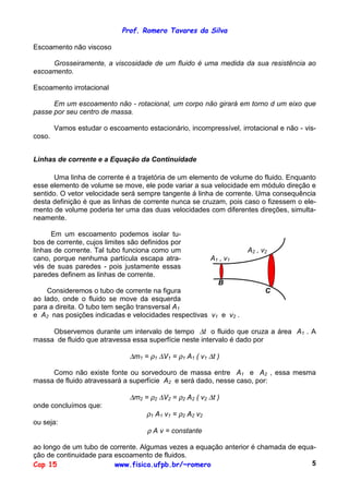 Prof. Romero Tavares da Silva
Cap 15 www.fisica.ufpb.br/~romero 5
Escoamento não viscoso
Grosseiramente, a viscosidade de um fluido é uma medida da sua resistência ao
escoamento.
Escoamento irrotacional
Em um escoamento não - rotacional, um corpo não girará em torno d um eixo que
passe por seu centro de massa.
Vamos estudar o escoamento estacionário, incompressível, irrotacional e não - vis-
coso.
Linhas de corrente e a Equação da Continuidade
Uma linha de corrente é a trajetória de um elemento de volume do fluido. Enquanto
esse elemento de volume se move, ele pode variar a sua velocidade em módulo direção e
sentido. O vetor velocidade será sempre tangente á linha de corrente. Uma consequência
desta definição é que as linhas de corrente nunca se cruzam, pois caso o fizessem o ele-
mento de volume poderia ter uma das duas velocidades com diferentes direções, simulta-
neamente.
Em um escoamento podemos isolar tu-
bos de corrente, cujos limites são definidos por
linhas de corrente. Tal tubo funciona como um
cano, porque nenhuma partícula escapa atra-
vés de suas paredes - pois justamente essas
paredes definem as linhas de corrente.
Consideremos o tubo de corrente na figura
ao lado, onde o fluido se move da esquerda
para a direita. O tubo tem seção transversal A1
A2 , v2
A1 , v1
B
C
e A2 nas posições indicadas e velocidades respectivas v1 e v2 .
Observemos durante um intervalo de tempo ∆t o fluido que cruza a área A1 . A
massa de fluido que atravessa essa superfície neste intervalo é dado por
∆m1 = ρ1 ∆V1 = ρ1 A1 ( v1 ∆t )
Como não existe fonte ou sorvedouro de massa entre A1 e A2 , essa mesma
massa de fluido atravessará a superfície A2 e será dado, nesse caso, por:
∆m2 = ρ2 ∆V2 = ρ2 A2 ( v2 ∆t )
onde concluímos que:
ρ1 A1 v1 = ρ2 A2 v2
ou seja:
ρ A v = constante
ao longo de um tubo de corrente. Algumas vezes a equação anterior é chamada de equa-
ção de continuidade para escoamento de fluidos.
 