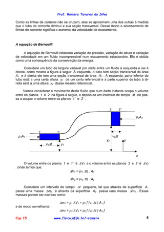 Prof. Romero Tavares da Silva
Cap 15 www.fisica.ufpb.br/~romero 6
Como as linhas de corrente não se cruzam, elas se aproximam uma das outras à medida
que o tubo de corrente diminui a sua seção transversal. Desse modo o adensamento de
linhas de corrente significa o aumento da velocidade de escoamento.
A equação de Bernoulli
A equação de Bernoulli relaciona variação de pressão, variação de altura e variação
de velocidade em um fluido incompressível num escoamento estacionário. Ela é obtida
como uma consequência da conservação da energia.
Considere um tubo de largura variável por onde entra um fluido à esquerda e sai à
direita, como mostra a figura à seguir. À esquerda, o tubo tem seção transversal de área
A1 e à direita ele tem uma seção transversal de área A2 . À esquerda, parte inferior do
tubo está a uma certa altura y1 de um certo referencial e a parte superior do tubo à di-
reita está a uma altura y2 desse mesmo referencial.
Vamos considerar o movimento deste fluido que num dado instante ocupa o volume
entre os planos 1 e 2 na figura à seguir, e depois de um intervalo de tempo ∆t ele pas-
sa a ocupar o volume entre os planos 1´ e 2´ .
2 2´
p2A2
1 1´
p1A1 v2∆t
y2 y
v1∆t y1
z
O volume entre os planos 1 e 1´ é ∆V1 e o volume entre os planos 2 e 2´ é ∆V2
, onde temos que:
∆V1 = (v1 ∆t) . A1
∆V2 = (v2 ∆t) . A2
Considere um intervalo de tempo ∆t pequeno, tal que através da superfície A1
passe uma massa ∆m1 e através da superfície A2 passa uma massa ∆m2 . Essas
massas podem ser escritas como:
∆m1 = ρ1 ∆V1 = ρ1 [ (v1 ∆t ) A1 ]
e de modo semelhante:
∆m2 = ρ2 ∆V2 = ρ2 [ (v2 ∆t ) A2 ]
 
