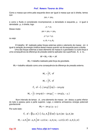 Prof. Romero Tavares da Silva
Cap 15 www.fisica.ufpb.br/~romero 7
Como a massa que entra pela esquerda deve ser igual à massa que sai à direita, temos
que
∆m1 = ∆m2
e como o fluido é considerado incompressível, a densidade à esquerda ρ1 é igual à
densidade ρ2 à direita, logo
ρ1 = ρ2
Desse modo:
∆m = ∆m1 = ∆m2
ρ = ρ1 = ρ2
ou seja:
v1 A1 = v2 A2
O trabalho W realizado pelas forças externas sobre o elemento de massa ∆m é
igual à variação da energia cinética dessa massa quando vai da esquerda para a direita.
Uma das forças externas a esse elemento de massa é a gravidade e a outra força é
uma consequência da diferença de pressão externa aplicada nas superfícies A1 e A2 .
W = WG + WP = ∆K
WG = trabalho realizado pela força da gravidade.
WP = trabalho ralizado como uma consequência da diferença de pressão externa.
∫ ⋅=
2
1
ldFW GG
!!
∫ ⋅=
2
1
ldFW PP
!!
( ) ( ) dygmdyjgmjldFG ∆−=⋅∆−=⋅ ˆˆ
!!
( ) ( )12
2
1
2
1
yygmygmdygmW
y
yG −∆−=∆−=∆−= ∫
Num intervalo de tempo ∆t , uma elemento de massa ∆m deixou a parte inferior
do tubo e passou para a parte superior. Logo, o sistema armazenou energia potencial
gravitacional
WG = - ∆m g ( y2 - y1 )
Por outro lado:
( ) ( ){ } ( ) ( ) ( )dzApdzApdzkApkApkldFP 22112211
ˆˆˆ −=⋅−+=⋅
!!
( ) ( )tvAptvApzApzApdzApdzApWP ∆−∆=∆−∆=−= ∫∫ 222111222111
2
1
22
2
1
11
 