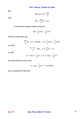 Prof. Romero Tavares da Silva
Cap 15 www.fisica.ufpb.br/~romero 8
Mas
( )
ρ
m
VtvA
∆
=∆=∆
logo
( )21 pp
m
WP −
∆
=
ρ
A variação da energia cinética é dada por:
2
1
2
2
2
1
2
1
vmvmK ∆−∆=∆
Podemos então dizer que:
( ) ( ) 2
1
2
21221
2
1
2
1
vmvmyygmpp
m
∆−∆=−∆−−
∆
ρ
ou ainda:
( ) ( )2
1
2
212
21
2
1
vvyyg
pp
−=−−
−
ρ
ou seja:
2
222
2
111
2
1
2
1
vygpvygp ρρρρ ++=++
de onde podemos concluir que:
teconsvygp tan
2
1 2
=++ ρρ
que é a equação de Bernoulli.
 