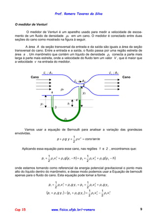 Prof. Romero Tavares da Silva
Cap 15 www.fisica.ufpb.br/~romero 9
O medidor de Venturi
O medidor de Venturi é um aparelho usado para medir a velocidade de escoa-
mento de um fluido de densidade ρF em um cano. O medidor é conectado entre duas
seções do cano como mostrado na figura à seguir.
A área A da seção transversal da entrada e da saída são iguais a área da seção
transversal do cano. Entre a entrada e a saída, o fluido passa por uma região estreita de
área a . Um manômetro que contém um líquido de densidade ρL conecta a parte mais
larga à parte mais estreita, onde a velocidade do fluido tem um valor V , que é maior que
a velocidade v na entrada do medidor.
1v
!
; A1 1v
!
; A1
Cano Cano
2v
!
; A2
2
ρF
1 y2
4
y1 h
3
ρL
Vamos usar a equação de Bernoulli para analisar a variação das grandezas
envolvidas.
teconsvygp tan
2
1 2
=++ ρρ
Aplicando essa equação para esse cano, nas regiões 1 e 2 , encontramos que:
( ) ( )hygvphygvp FFFF −++=−++ 2
2
221
2
11
2
1
2
1
ρρρρ
onde estamos tomando como referencial da energia potencial gravitacional o ponto mais
alto do líquido dentro do manômetro, e desse modo podemos usar a Equação de bernoulli
apenas para o fluido do cano. Esta equação pode tomar a forma:
2
2
221
2
11
2
1
2
1
ygvpygvp FFFF ρρρρ ++=++
( ) ( ) 2
1
2
22211
2
1
2
1
vvygpygp FFFF ρρρρ −=+−+
 