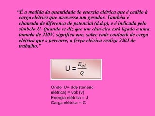 “ É a medida da quantidade de energia elétrica que é cedido à carga elétrica que atravessa um gerador. Também é chamada de diferença de potencial (d.d.p), e é indicada pelo símbolo U. Quando se diz que um chuveiro está ligado a uma tomada de 220V, significa que, sobre cada coulomb de carga elétrica que o percorre, a força elétrica realiza 220J de trabalho.” Onde: U= ddp (tensão elétrica) = volt (v) Energia elétrica = J Carga elétrica = C 