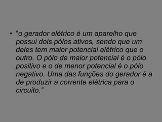 “ o gerador elétrico é um aparelho que possui dois pólos ativos, sendo que um deles tem maior potencial elétrico que o outro. O pólo de maior potencial é o pólo positivo e o de menor potencial é o pólo negativo. Uma das funções do gerador é a de produzir a corrente elétrica para o circuito.” 