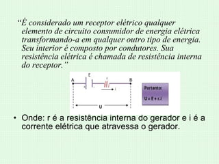“ É considerado um receptor elétrico qualquer elemento de circuito consumidor de energia elétrica transformando-a em qualquer outro tipo de energia. Seu interior é composto por condutores. Sua resistência elétrica é chamada de resistência interna do receptor.” Onde: r é a resistência interna do gerador e i é a corrente elétrica que atravessa o gerador. 