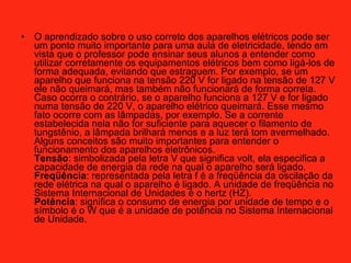 O aprendizado sobre o uso correto dos aparelhos elétricos pode ser um ponto muito importante para uma aula de eletricidade, tendo em vista que o professor pode ensinar seus alunos a entender como utilizar corretamente os equipamentos elétricos bem como ligá-los de forma adequada, evitando que estraguem. Por exemplo, se um aparelho que funciona na tensão 220 V for ligado na tensão de 127 V ele não queimará, mas também não funcionará de forma correta. Caso ocorra o contrário, se o aparelho funciona a 127 V e for ligado numa tensão de 220 V, o aparelho elétrico queimará. Esse mesmo fato ocorre com as lâmpadas, por exemplo. Se a corrente estabelecida nela não for suficiente para aquecer o filamento de tungstênio, a lâmpada brilhará menos e a luz terá tom avermelhado.  Alguns conceitos são muito importantes para entender o funcionamento dos aparelhos eletrônicos.  Tensão : simbolizada pela letra V que significa volt, ela especifica a capacidade de energia da rede na qual o aparelho será ligado.  Freqüência : representada pela letra f é a freqüência da oscilação da rede elétrica na qual o aparelho é ligado. A unidade de freqüência no Sistema Internacional de Unidades é o hertz (HZ).  Potência : significa o consumo de energia por unidade de tempo e o símbolo é o W que é a unidade de potência no Sistema Internacional de Unidade.  