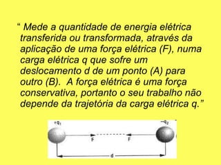 “  Mede a quantidade de energia elétrica transferida ou transformada, através da aplicação de uma força elétrica (F), numa carga elétrica q que sofre um deslocamento d de um ponto (A) para outro (B).  A força elétrica é uma força conservativa, portanto o seu trabalho não depende da trajetória da carga elétrica q.”  