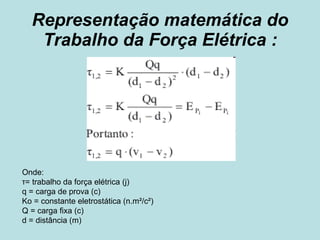 Representação matemática do Trabalho da Força Elétrica :   Onde:  τ= trabalho da força elétrica (j) q = carga de prova (c) Ko = constante eletrostática (n.m²/c²) Q = carga fixa (c) d = distância (m) 