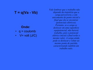 T = q(Va - Vb) Onde:   q = coulomb  V= volt (J/C) Vale lembrar que o trabalho não depende da trajetória que a carga percorrerá, e sim unicamente do ponto inicial e final que ela se encontrar (potenciais elétricos). Portanto, se a carga se deslocar em uma superfície equipotencial, não haverá trabalho, pois o potencial elétrico inicial e final terão o mesmo valor. A carga ainda pode se deslocar e voltar ao mesmo ponto de partida, caracterizando também um trabalho nulo. 