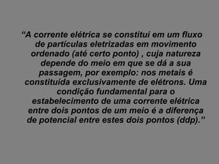 “ A corrente elétrica se constitui em um fluxo de partículas eletrizadas em movimento ordenado (até certo ponto) , cuja natureza depende do meio em que se dá a sua passagem, por exemplo: nos metais é constituída exclusivamente de elétrons. Uma condição fundamental para o estabelecimento de uma corrente elétrica entre dois pontos de um meio é a diferença de potencial entre estes dois pontos (ddp).” 