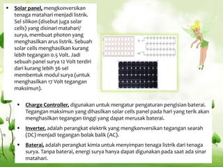  Charge Controller, digunakan untuk mengatur pengaturan pengisian baterai.
Tegangan maksimun yang dihasilkan solar cells panel pada hari yang terik akan
menghasilkan tegangan tinggi yang dapat merusak baterai.
 Inverter, adalah perangkat elektrik yang mengkonversikan tegangan searah
(DC) menjadi tegangan bolak balik (AC).
 Baterai, adalah perangkat kimia untuk menyimpan tenaga listrik dari tenaga
surya. Tanpa baterai, energi surya hanya dapat digunakan pada saat ada sinar
matahari.
 Solar panel, mengkonversikan
tenaga matahari menjadi listrik.
Sel silikon (disebut juga solar
cells) yang disinari matahari/
surya, membuat photon yang
menghasilkan arus listrik. Sebuah
solar cells menghasilkan kurang
lebih tegangan 0.5 Volt. Jadi
sebuah panel surya 12 Volt terdiri
dari kurang lebih 36 sel
membentuk modul surya (untuk
menghasilkan 17 Volt tegangan
maksimun).
 