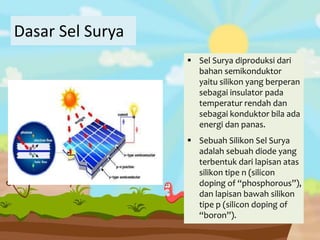 Dasar Sel Surya
 Sel Surya diproduksi dari
bahan semikonduktor
yaitu silikon yang berperan
sebagai insulator pada
temperatur rendah dan
sebagai konduktor bila ada
energi dan panas.
 Sebuah Silikon Sel Surya
adalah sebuah diode yang
terbentuk dari lapisan atas
silikon tipe n (silicon
doping of “phosphorous”),
dan lapisan bawah silikon
tipe p (silicon doping of
“boron”).
 