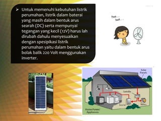  Untuk memenuhi kebutuhan listrik
perumahan, listrik dalam baterai
yang masih dalam bentuk arus
searah (DC) serta mempunyai
tegangan yang kecil (12V) harus lah
dirubah dahulu menyesuaikan
dengan spesipikasi listrik
perumahan yaitu dalam bentuk arus
bolak balik 220 Volt menggunakan
inverter.
 