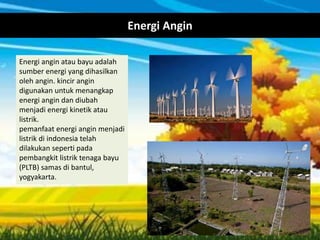 Energi Angin
Energi angin atau bayu adalah
sumber energi yang dihasilkan
oleh angin. kincir angin
digunakan untuk menangkap
energi angin dan diubah
menjadi energi kinetik atau
listrik.
pemanfaat energi angin menjadi
listrik di indonesia telah
dilakukan seperti pada
pembangkit listrik tenaga bayu
(PLTB) samas di bantul,
yogyakarta.
 