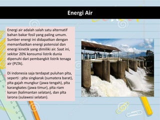 Energi Air
Energi air adalah salah satu alternatif
bahan bakar fosil yang paling umum.
Sumber energi ini didapatkan dengan
memanfaatkan energi potensial dan
energi kinetik yang dimiliki air. Saat ini,
sekitar 20% konsumsi listrik dunia
dipenuhi dari pembangkit listrik tenaga
air (PLTA).
Di indonesia saja terdapat puluhan plta,
seperti : plta singkarak (sumatera barat),
plta gajah mungkur (jawa tengah), plta
karangkates (jawa timur), plta riam
kanan (kalimantan selatan), dan plta
larona (sulawesi selatan).
 