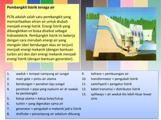 Pembangkit listrik tenaga air
PLTA adalah salah satu pembangkit yang
memanfaatkan aliran air untuk diubah
menjadi energi listrik. Energi listrik yang
dibangkitkan ini biasa disebut sebagai
hidroelektrik. Pembangkit listrik ini bekerja
dengan cara merubah energi air yang
mengalir (dari bendungan atau air terjun)
menjadi energi mekanik (dengan bantuan
turbin air) dan dari energi mekanik menjadi
energi listrik (dengan bantuan generator).
1. waduk = tempat nampung air sungai
2. main gate = pintu air utama
3. bendungan = penahan laju sungai
4. penstock = pipa yang nyalurin air dr waduk
ke pembangkit
5. katup utama = katup buka/tutup
6. turbin = yang digerakan sama air
7. generator = pengubah e mekanik jadi e listrik
8. draftube = penampung air sebelum dibuang
9. tailrace = pembuangan air
10. transformator = pengubah listrik
11. switchyard = pengatur listrik
12. kabel transmisi = distributor listrik
13. spillways = air waduk klo lebih kluar lewat
sinis
 