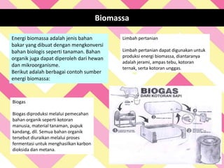 Energi biomassa adalah jenis bahan
bakar yang dibuat dengan mengkonversi
bahan biologis seperti tanaman. Bahan
organik juga dapat diperoleh dari hewan
dan mikroorganisme.
Berikut adalah berbagai contoh sumber
energi biomassa:
Biomassa
Limbah pertanian
Limbah pertanian dapat digunakan untuk
produksi energi biomassa, diantaranya
adalah jerami, ampas tebu, kotoran
ternak, serta kotoran unggas.
Biogas
Biogas diproduksi melalui pemecahan
bahan organik seperti kotoran
manusia, material tanaman, pupuk
kandang, dll. Semua bahan organik
tersebut diuraikan melalui proses
fermentasi untuk menghasilkan karbon
dioksida dan metana.
 