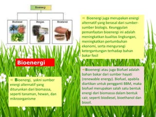 « Bioenergi, yakni sumber
energi alternatif yang
diturunkan dari biomassa,
seperti tanaman, hewan, dan
mikroorganisme
« Bioenergi juga merupakan energi
alternatif yang berasal dari sumber-
sumber biologis. Keunggulan
pemanfaatan bioenergi ini adalah
meningkatkan kualitas lingkungan,
meningkatkan pertumbuhan
ekonomi, serta mengurangi
ketergantungan terhadap bahan
bakar fosil
«Bioenergi atau juga Biofuel adalah
bahan bakar dari sumber hayati
(renewable energy). Biofuel, apabila
diartikan untuk pengganti BBM, maka
biofuel merupakan salah satu bentuk
energi dari biomassa dalam bentuk
cair, seperti biodiesel, bioethanol dan
biooil.
Bioenergi
 