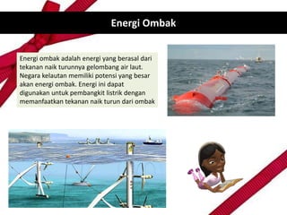 Energi Ombak
Energi ombak adalah energi yang berasal dari
tekanan naik turunnya gelombang air laut.
Negara kelautan memiliki potensi yang besar
akan energi ombak. Energi ini dapat
digunakan untuk pembangkit listrik dengan
memanfaatkan tekanan naik turun dari ombak
 
