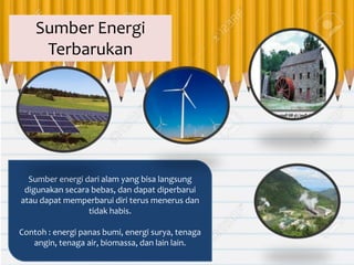Sumber energi dari alam yang bisa langsung
digunakan secara bebas, dan dapat diperbarui
atau dapat memperbarui diri terus menerus dan
tidak habis.
Contoh : energi panas bumi, energi surya, tenaga
angin, tenaga air, biomassa, dan lain lain.
Sumber Energi
Terbarukan
 