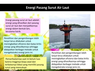Energi pasang surut air laut adalah
energi yang dihasilkan dari pasang
surut air laut dan menjadikannya
energi dalam bentuk lain,
terutama listrik.
Pemanfaatannya saat ini belum luas
karena tingginya biaya awal dan
terbatasnya lokasi yang memiliki pasang
surut yang mencukupi.
Penelitian dan pengembangan lebih
lanjut terus dilakukan untuk
meningkatkan efisiensi dan batas kritis
energi yang dihasilkannya sehingga
didapatkan berbagai metode untuk
mengekstraksi energi jenis ini.
Penelitian dan pengembangan lebih
lanjut terus dilakukan untuk
meningkatkan efisiensi dan batas kritis
energi yang dihasilkannya sehingga
didapatkan berbagai metode untuk
mengekstraksi energi jenis ini.
Energi Pasang Surut Air Laut
 