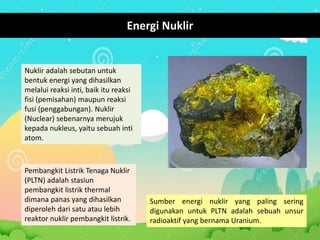 Energi Nuklir
Nuklir adalah sebutan untuk
bentuk energi yang dihasilkan
melalui reaksi inti, baik itu reaksi
fisi (pemisahan) maupun reaksi
fusi (penggabungan). Nuklir
(Nuclear) sebenarnya merujuk
kepada nukleus, yaitu sebuah inti
atom.
Pembangkit Listrik Tenaga Nuklir
(PLTN) adalah stasiun
pembangkit listrik thermal
dimana panas yang dihasilkan
diperoleh dari satu atau lebih
reaktor nuklir pembangkit listrik.
Sumber energi nuklir yang paling sering
digunakan untuk PLTN adalah sebuah unsur
radioaktif yang bernama Uranium.
 